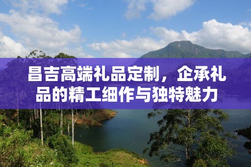 昌吉高端礼品定制，企承礼品的精工细作与独特魅力